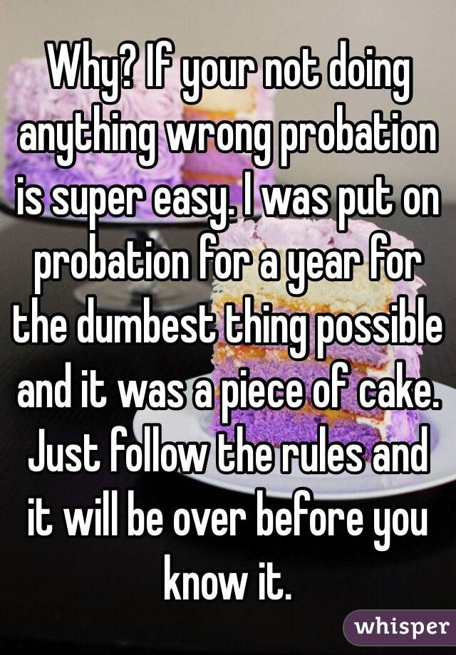 Why? If your not doing anything wrong probation is super easy. I was put on probation for a year for the dumbest thing possible and it was a piece of cake. Just follow the rules and it will be over before you know it. 