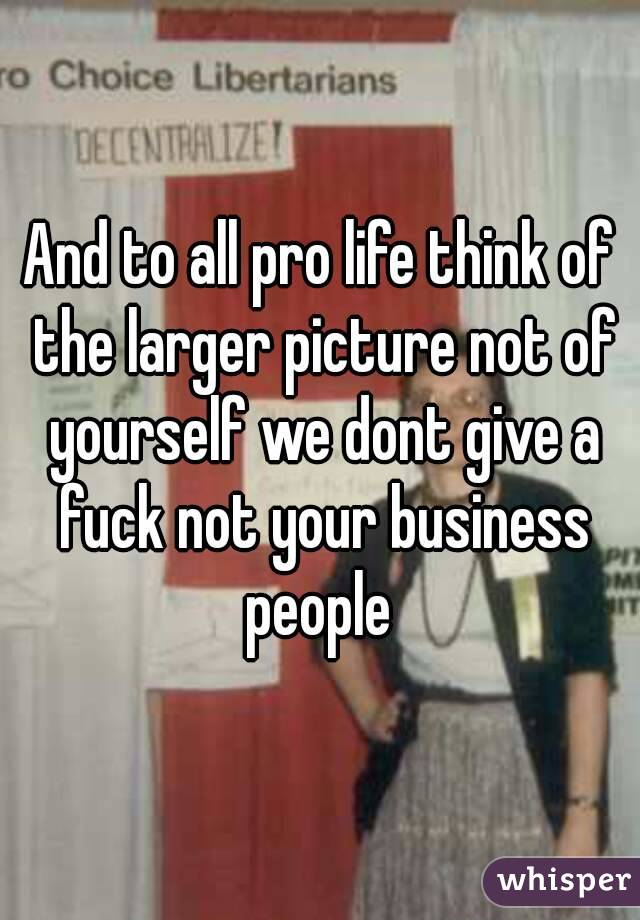 And to all pro life think of the larger picture not of yourself we dont give a fuck not your business people 
