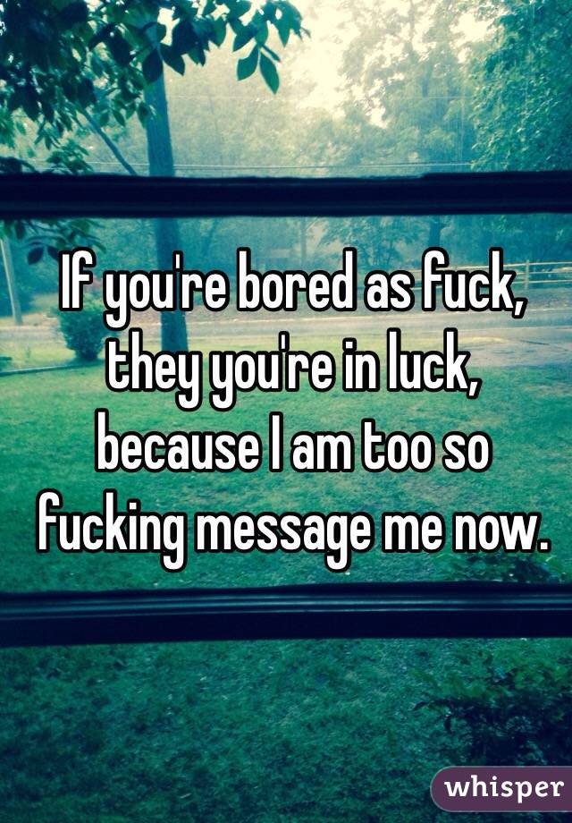 If you're bored as fuck, they you're in luck, because I am too so fucking message me now.

