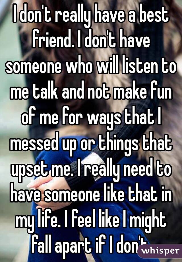 I don't really have a best friend. I don't have someone who will listen to me talk and not make fun of me for ways that I messed up or things that upset me. I really need to have someone like that in my life. I feel like I might fall apart if I don't.