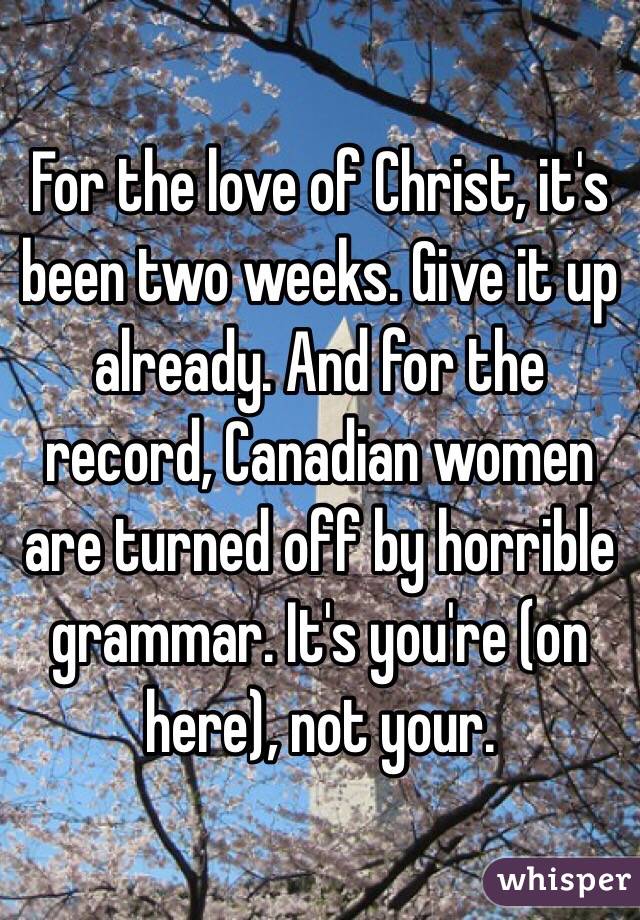 For the love of Christ, it's been two weeks. Give it up already. And for the record, Canadian women are turned off by horrible grammar. It's you're (on here), not your.  