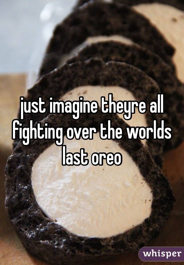 just imagine theyre all fighting over the worlds last oreo