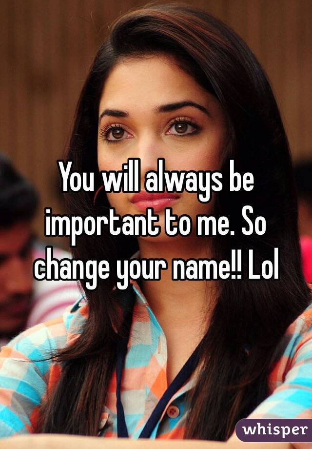 You will always be important to me. So change your name!! Lol