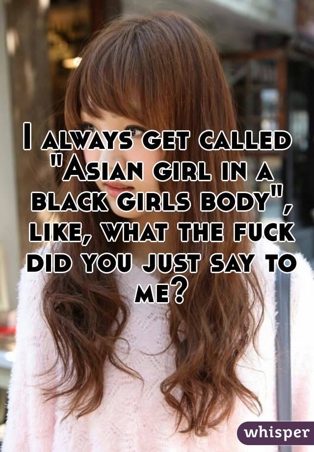 I always get called "Asian girl in a black girls body", like, what the fuck did you just say to me?