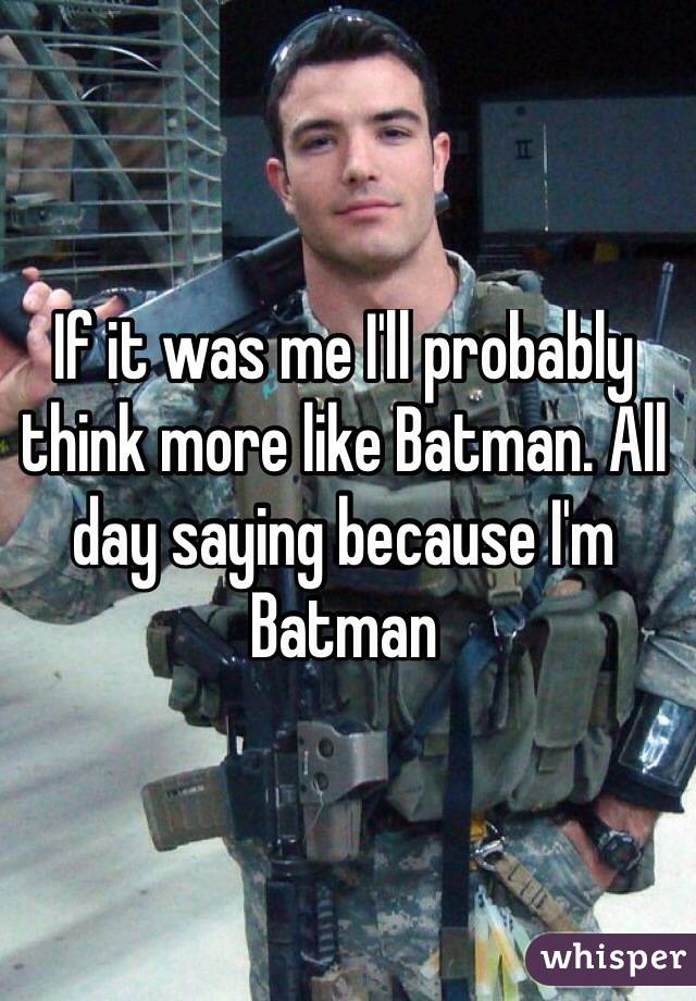 If it was me I'll probably think more like Batman. All day saying because I'm Batman
