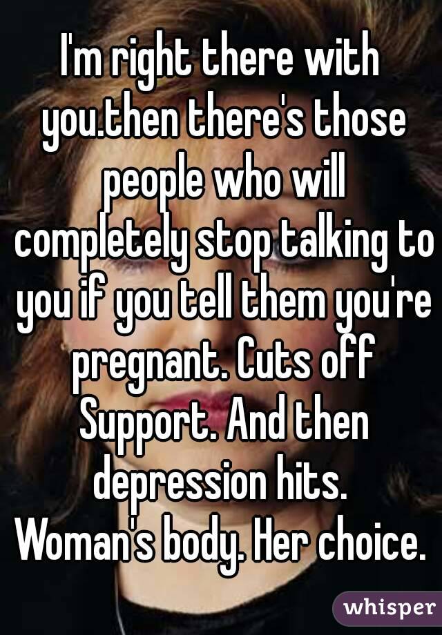 I'm right there with you.then there's those people who will completely stop talking to you if you tell them you're pregnant. Cuts off Support. And then depression hits. 
Woman's body. Her choice.