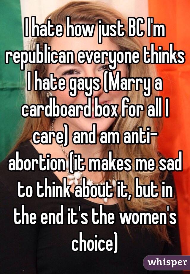 I hate how just BC I'm republican everyone thinks I hate gays (Marry a cardboard box for all I care) and am anti-abortion (it makes me sad to think about it, but in the end it's the women's choice)
