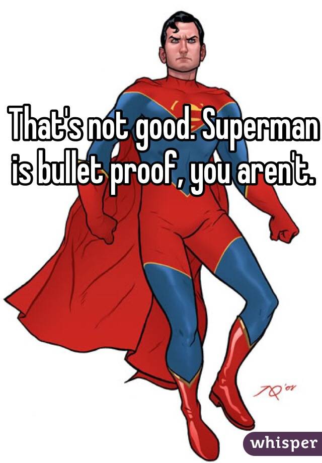 That's not good. Superman is bullet proof, you aren't.