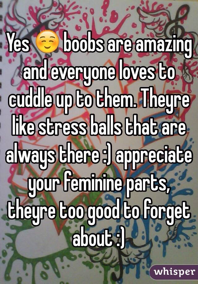 Yes ☺️ boobs are amazing and everyone loves to cuddle up to them. Theyre like stress balls that are always there :) appreciate your feminine parts, theyre too good to forget about :)