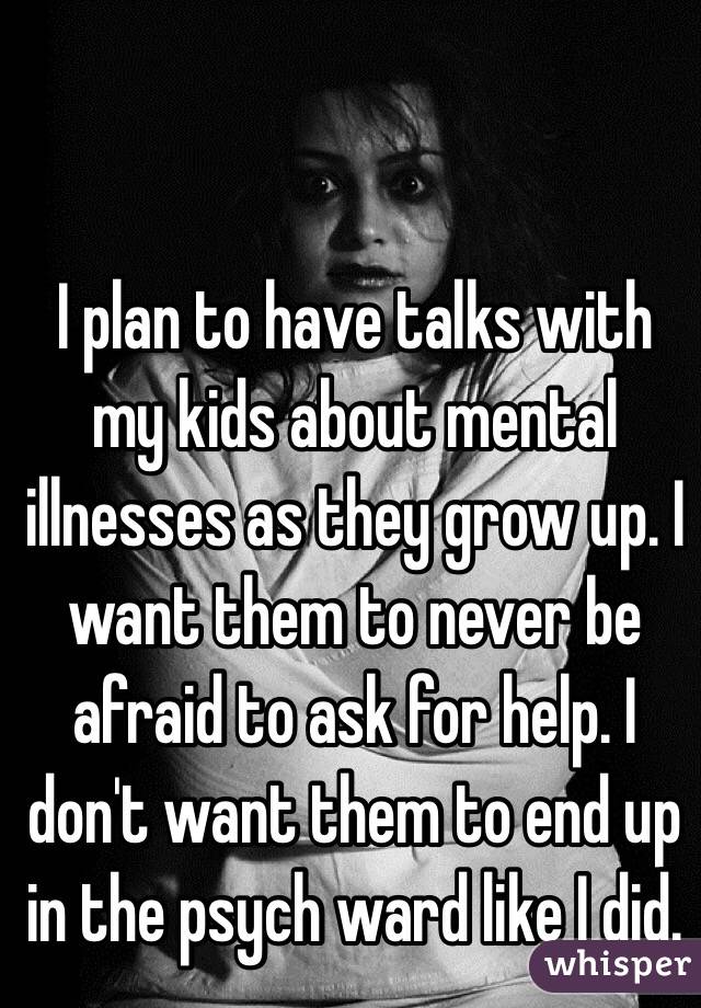 I plan to have talks with my kids about mental illnesses as they grow up. I want them to never be afraid to ask for help. I don't want them to end up in the psych ward like I did.
