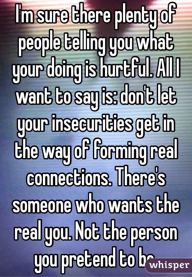 I'm sure there plenty of people telling you what your doing is hurtful. All I want to say is: don't let your insecurities get in the way of forming real connections. There's someone who wants the real you. Not the person you pretend to be.