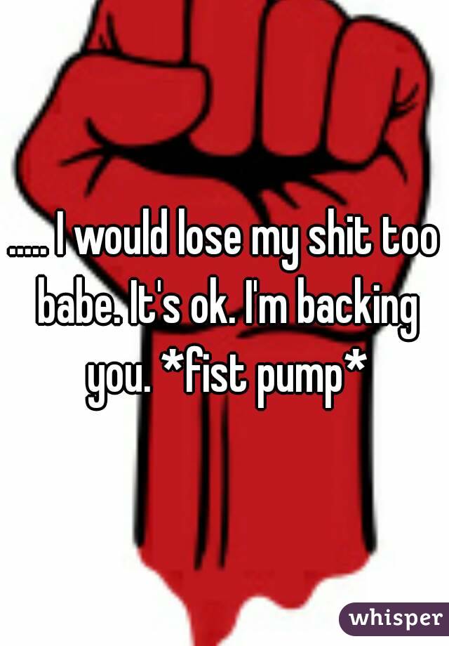 ..... I would lose my shit too babe. It's ok. I'm backing you. *fist pump*