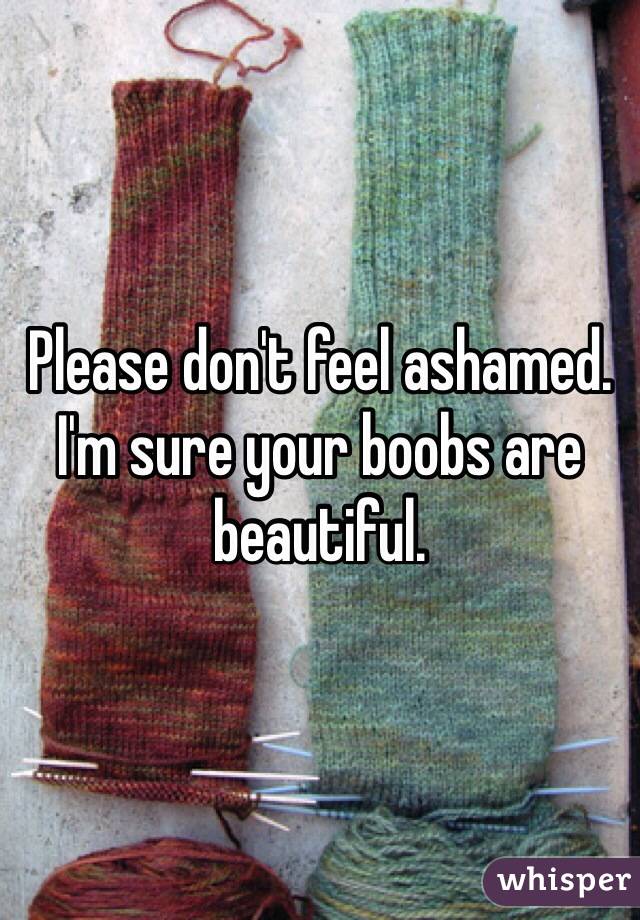 Please don't feel ashamed. I'm sure your boobs are beautiful. 