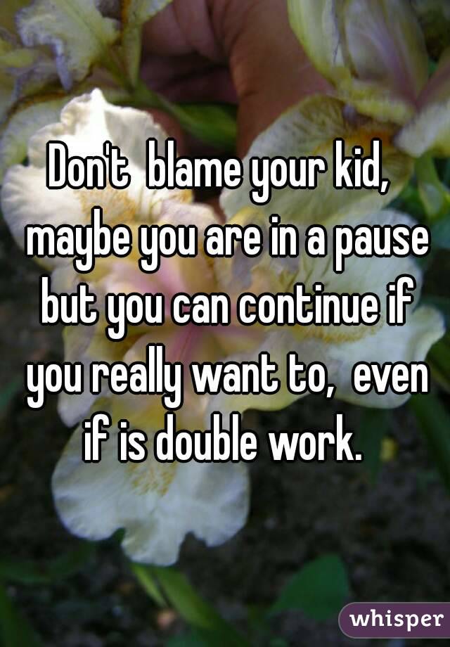 Don't  blame your kid,  maybe you are in a pause but you can continue if you really want to,  even if is double work. 