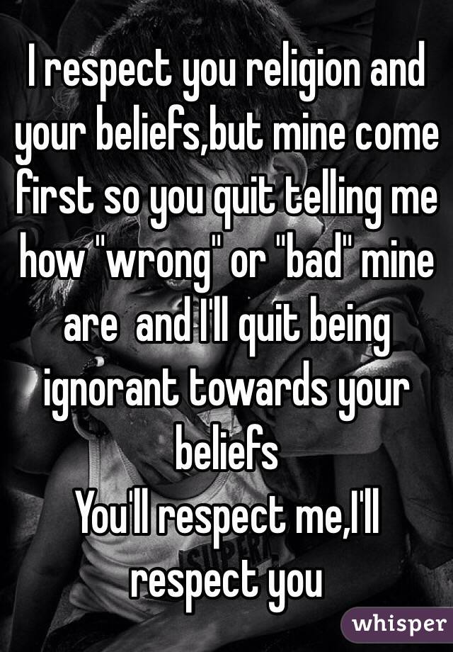I respect you religion and your beliefs,but mine come first so you quit telling me how "wrong" or "bad" mine are  and I'll quit being ignorant towards your beliefs 
You'll respect me,I'll respect you