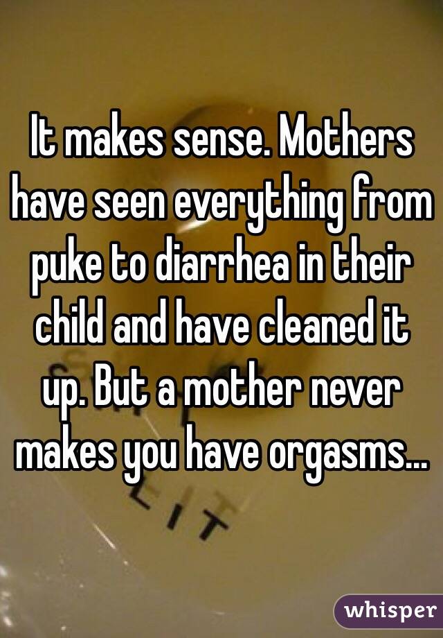 It makes sense. Mothers have seen everything from puke to diarrhea in their child and have cleaned it up. But a mother never makes you have orgasms...