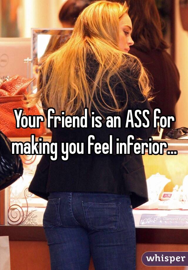 Your friend is an ASS for making you feel inferior...