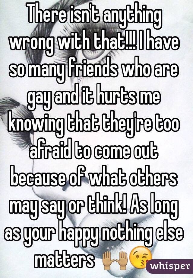 There isn't anything wrong with that!!! I have so many friends who are gay and it hurts me knowing that they're too afraid to come out because of what others may say or think! As long as your happy nothing else matters  🙌🏽😘