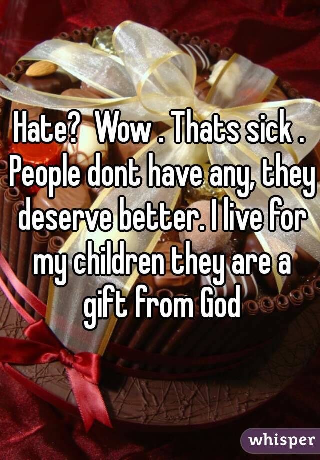 Hate?  Wow . Thats sick . People dont have any, they deserve better. I live for my children they are a gift from God
