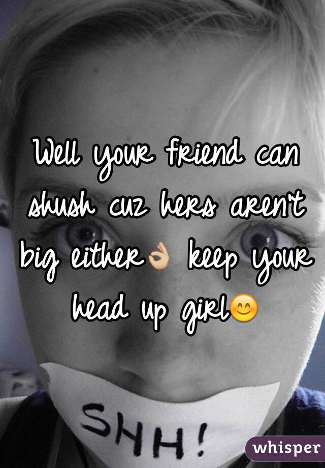 Well your friend can shush cuz hers aren't big either👌🏼 keep your head up girl😊