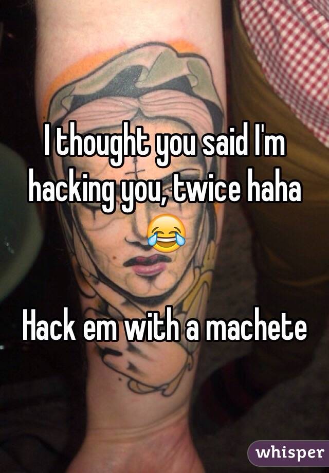 I thought you said I'm hacking you, twice haha 😂 

Hack em with a machete 
