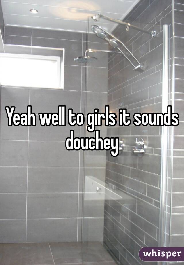 Yeah well to girls it sounds douchey