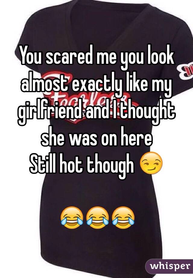 You scared me you look almost exactly like my girlfriend and I thought she was on here 
Still hot though 😏

😂😂😂