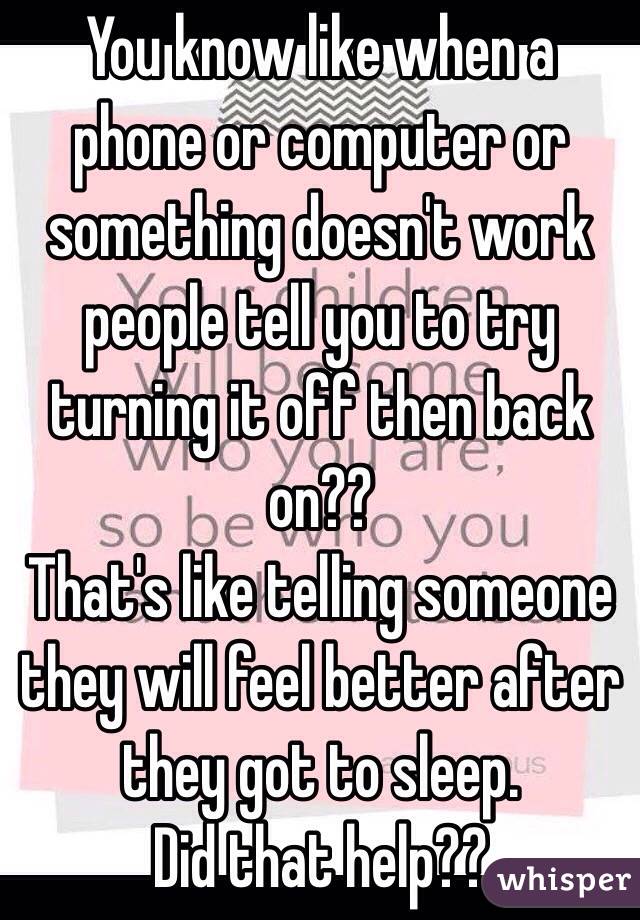You know like when a phone or computer or something doesn't work people tell you to try turning it off then back on?? 
That's like telling someone they will feel better after they got to sleep. 
Did that help??