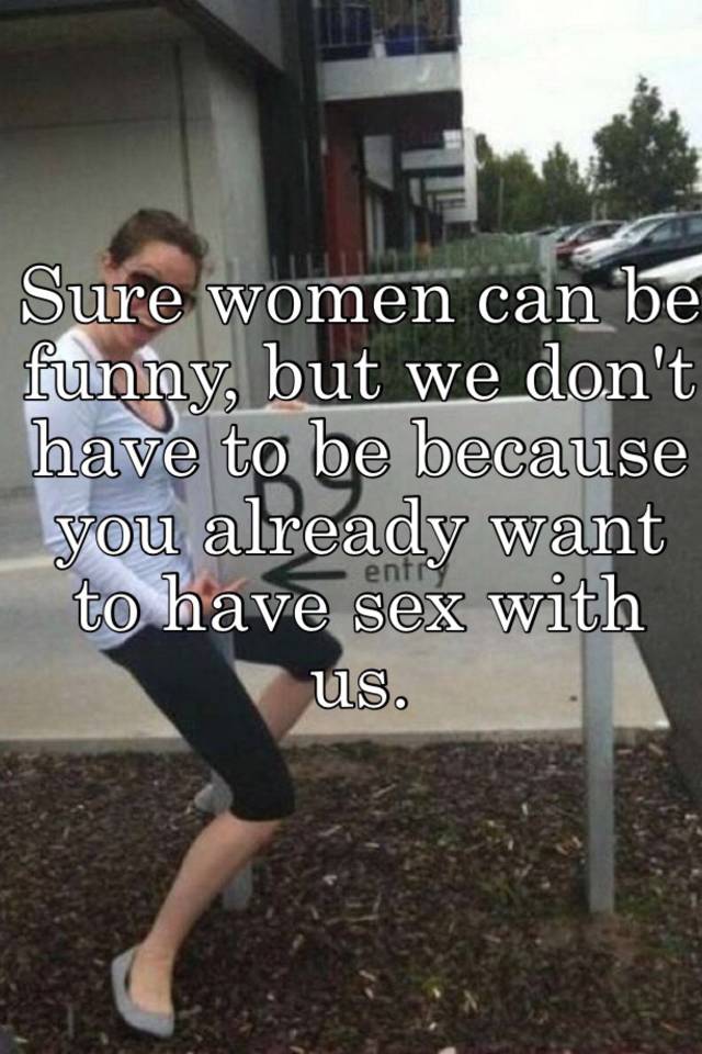 Sure Women Can Be Funny But We Don T Have To Be Because You Already Want To Have Sex With Us
