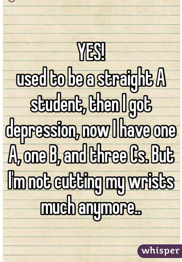YES!
used to be a straight A student, then I got depression, now I have one A, one B, and three Cs. But I'm not cutting my wrists much anymore..
