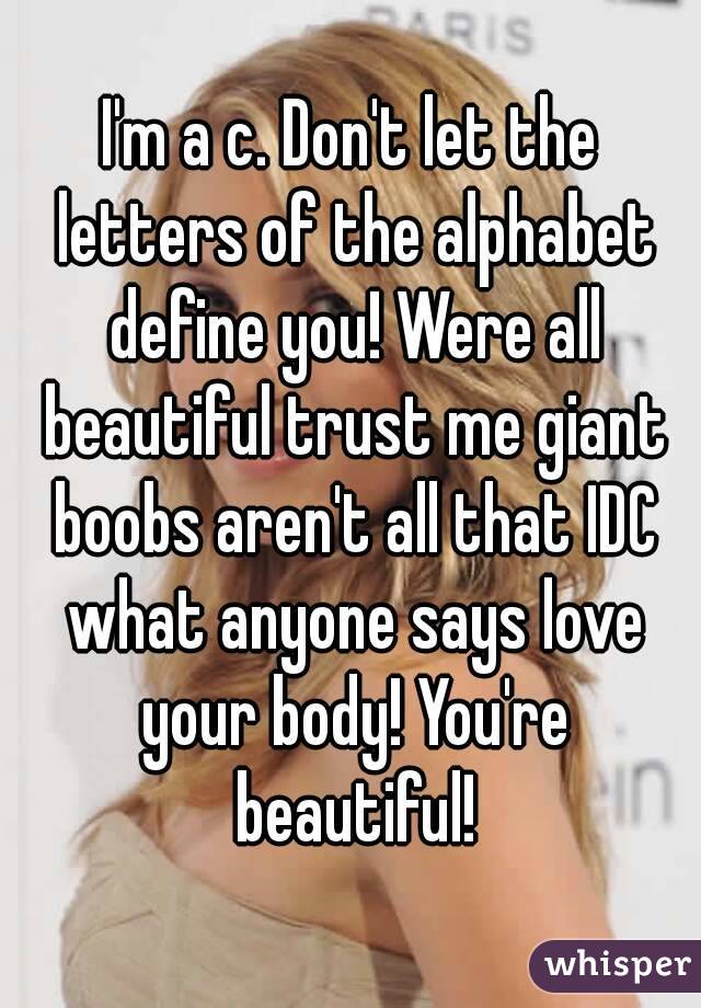 I'm a c. Don't let the letters of the alphabet define you! Were all beautiful trust me giant boobs aren't all that IDC what anyone says love your body! You're beautiful!