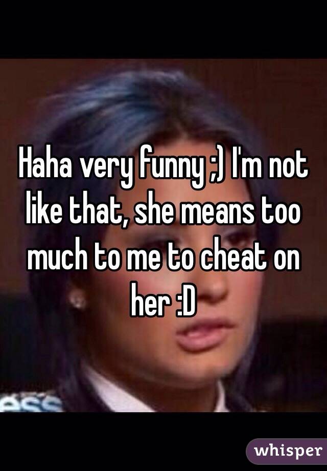 Haha very funny ;) I'm not like that, she means too much to me to cheat on her :D