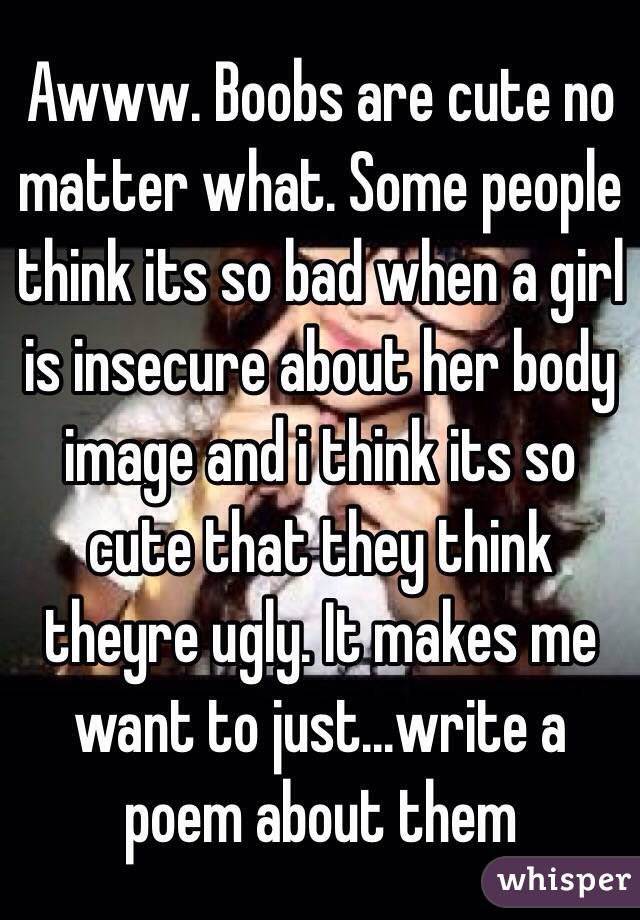 Awww. Boobs are cute no matter what. Some people think its so bad when a girl is insecure about her body image and i think its so cute that they think theyre ugly. It makes me want to just...write a poem about them