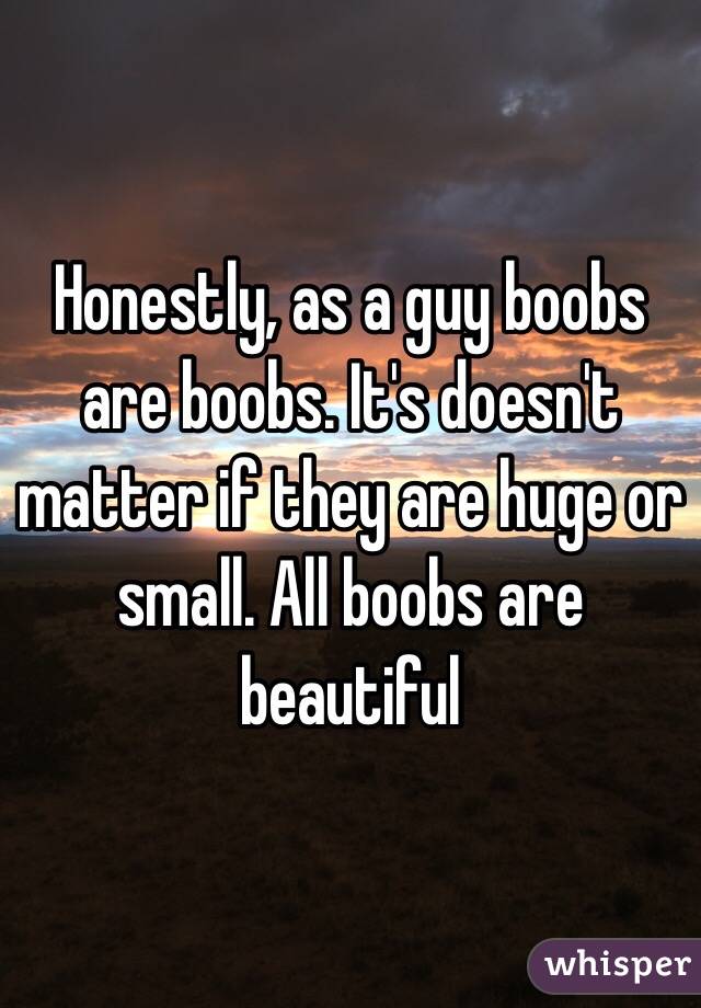 Honestly, as a guy boobs are boobs. It's doesn't matter if they are huge or small. All boobs are beautiful 