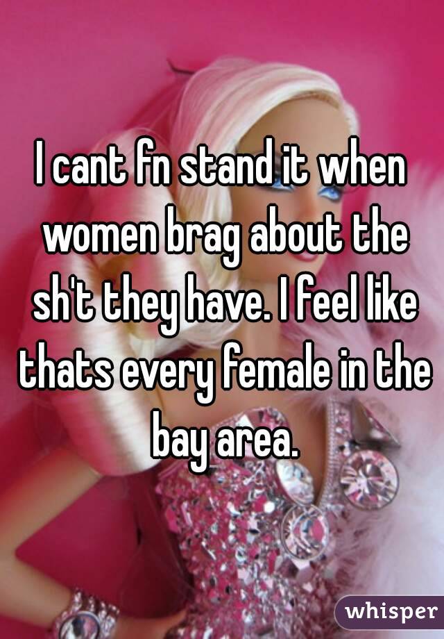 I cant fn stand it when women brag about the sh't they have. I feel like thats every female in the bay area.