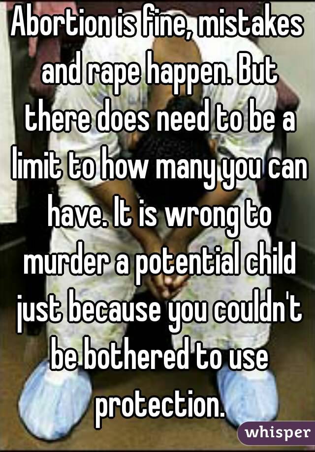 Abortion is fine, mistakes and rape happen. But there does need to be a limit to how many you can have. It is wrong to murder a potential child just because you couldn't be bothered to use protection.