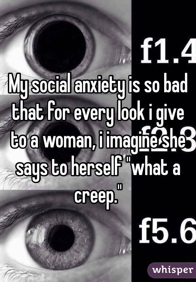 My social anxiety is so bad that for every look i give to a woman, i imagine she says to herself "what a creep."