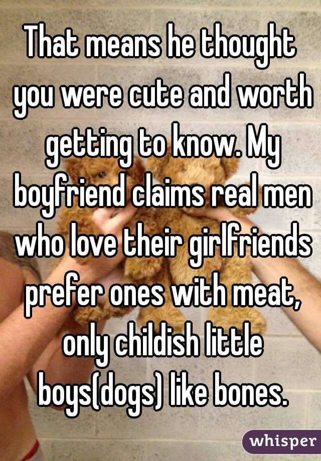 That means he thought you were cute and worth getting to know. My boyfriend claims real men who love their girlfriends prefer ones with meat, only childish little boys(dogs) like bones.