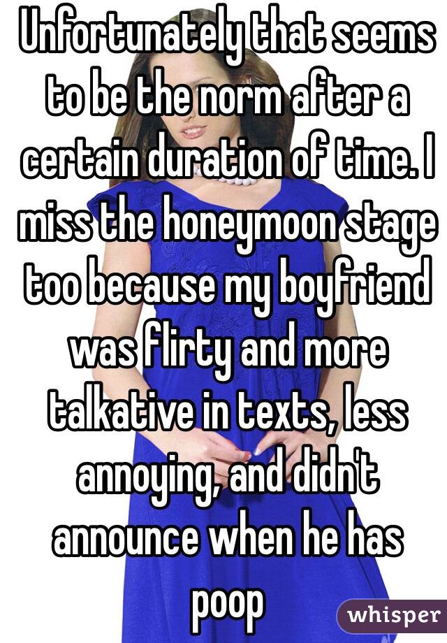 Unfortunately that seems to be the norm after a certain duration of time. I miss the honeymoon stage too because my boyfriend was flirty and more talkative in texts, less annoying, and didn't announce when he has poop