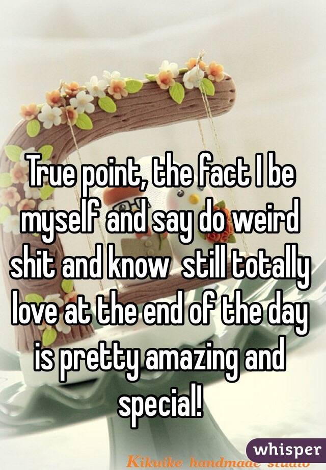 True point, the fact I be myself and say do weird shit and know  still totally love at the end of the day is pretty amazing and special! 