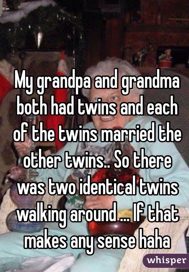 My grandpa and grandma both had twins and each of the twins married the other twins.. So there was two identical twins walking around ... If that makes any sense haha