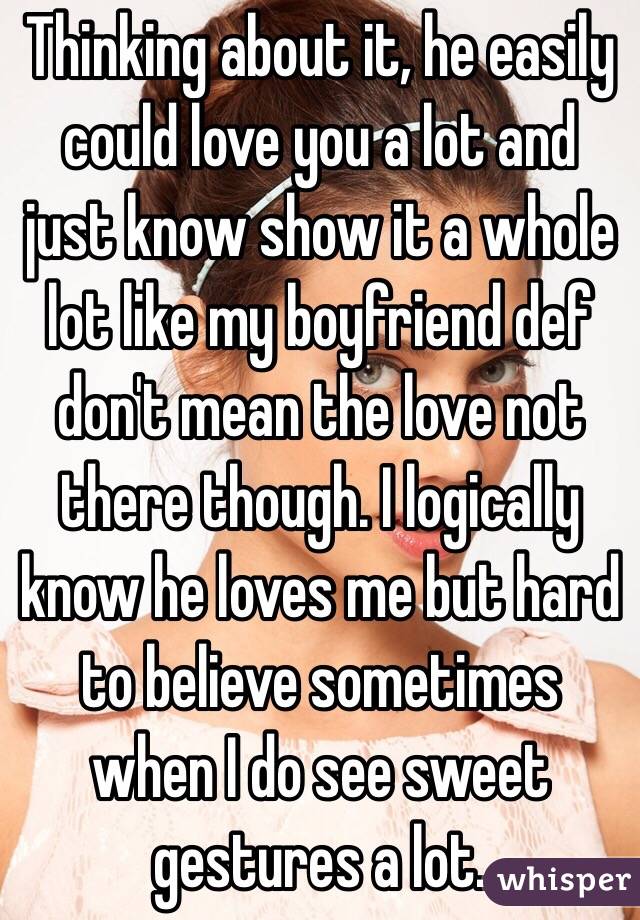 Thinking about it, he easily could love you a lot and just know show it a whole lot like my boyfriend def don't mean the love not there though. I logically know he loves me but hard to believe sometimes when I do see sweet gestures a lot.