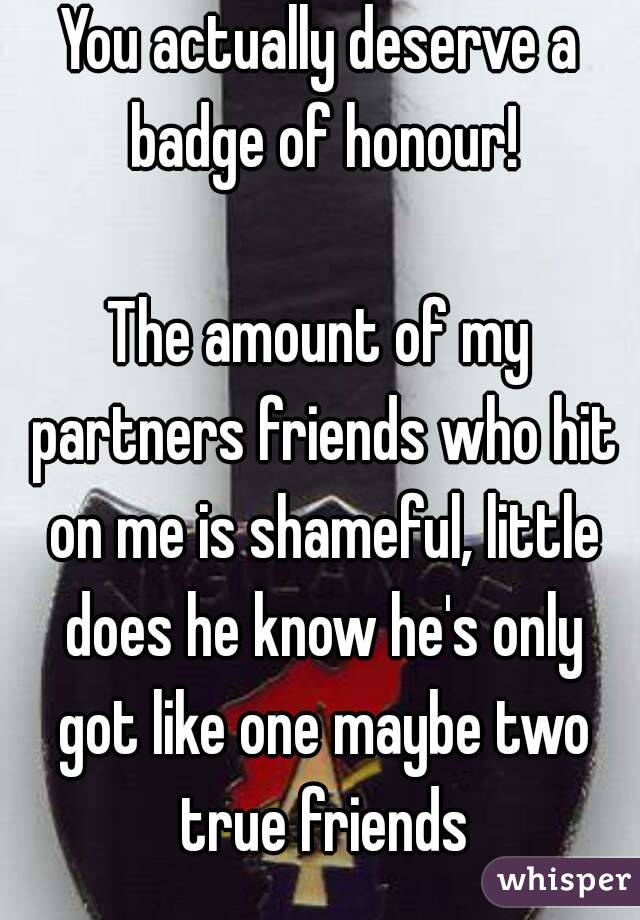 You actually deserve a badge of honour!

The amount of my partners friends who hit on me is shameful, little does he know he's only got like one maybe two true friends
