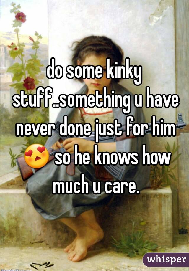 do some kinky stuff..something u have never done just for him 😍 so he knows how much u care.