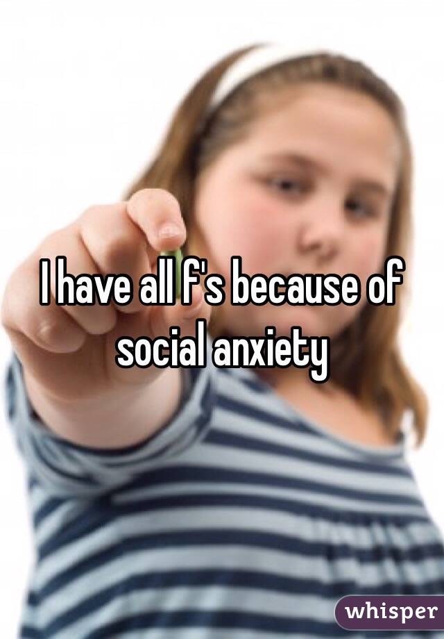 I have all f's because of social anxiety 
