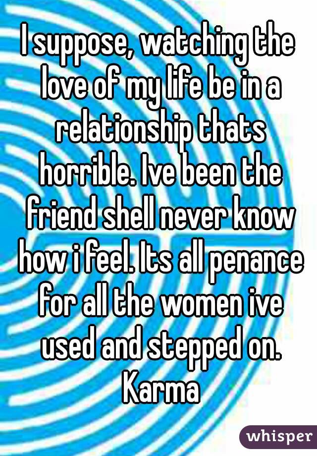 I suppose, watching the love of my life be in a relationship thats horrible. Ive been the friend shell never know how i feel. Its all penance for all the women ive used and stepped on. Karma