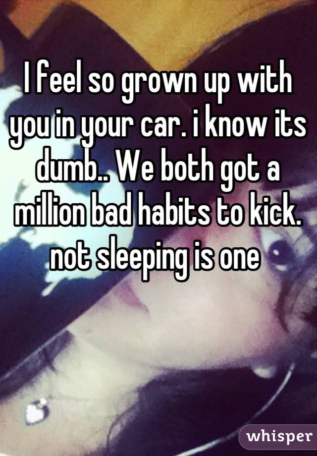 I feel so grown up with you in your car. i know its dumb.. We both got a million bad habits to kick. not sleeping is one 