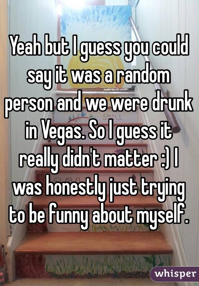 Yeah but I guess you could say it was a random person and we were drunk in Vegas. So I guess it really didn't matter :) I was honestly just trying to be funny about myself. 