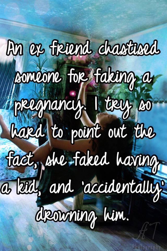 An ex friend chastised someone for faking a pregnancy. I try so hard to point out the fact, she faked having a kid, and 'accidentally' drowning him. 