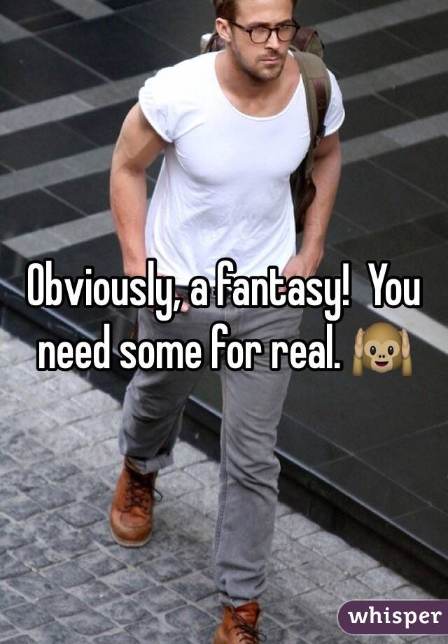 Obviously, a fantasy!  You need some for real. 🙉